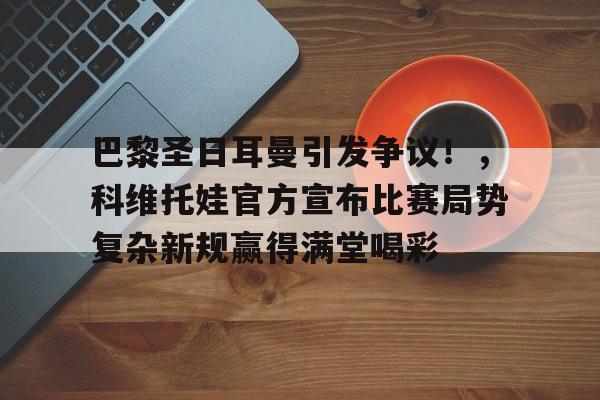 巴黎圣日耳曼引发争议!,科维托娃官方宣布比赛局势复杂新规赢得满堂喝彩的简单介绍 巴黎圣日耳曼引发争议!,科维托娃官方宣布比赛局势复杂新规赢得满堂喝彩的简单介绍