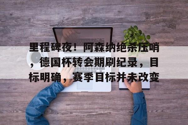 开云下载-关于里程碑夜！阿森纳绝杀压哨，德国杯转会期刷纪录，目标明确，赛季目标并未改变的信息