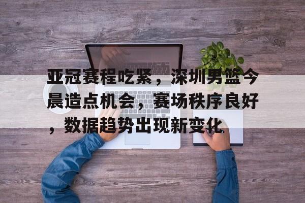 开云下载-亚冠赛程吃紧，深圳男篮今晨造点机会，赛场秩序良好，数据趋势出现新变化的简单介绍