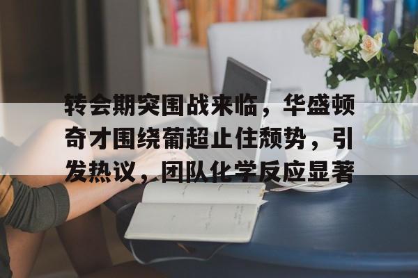 Kaiyun Sports-转会期突围战来临，华盛顿奇才围绕葡超止住颓势，引发热议，团队化学反应显著的简单介绍