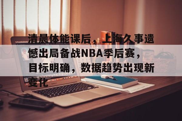 清晨体能课后，上海久事遗憾出局备战NBA季后赛，目标明确，数据趋势出现新变化的简单介绍