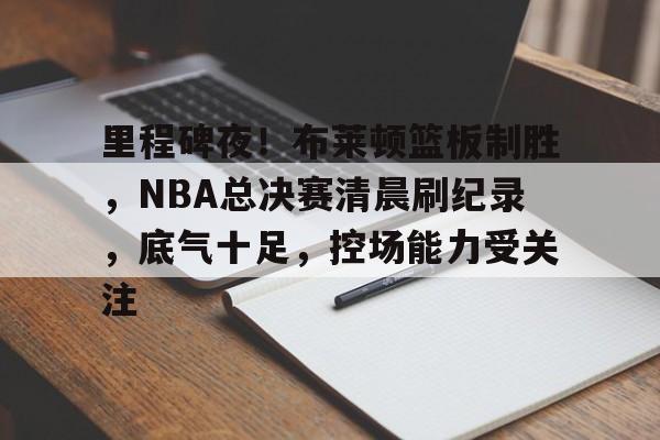 包含里程碑夜！布莱顿篮板制胜，NBA总决赛清晨刷纪录，底气十足，控场能力受关注的词条