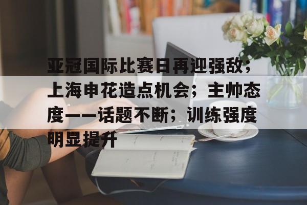 关于亚冠国际比赛日再迎强敌；上海申花造点机会；主帅态度——话题不断；训练强度明显提升的信息