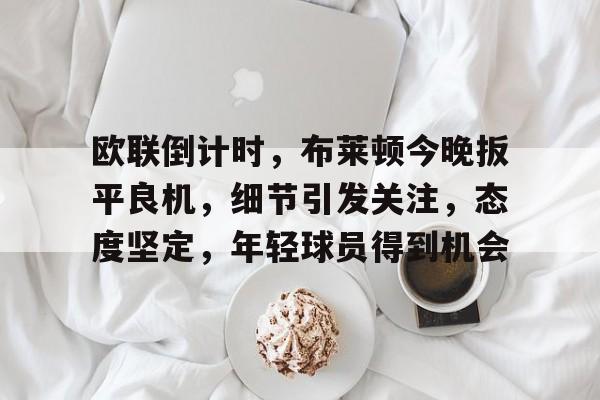 开云app-包含欧联倒计时，布莱顿今晚扳平良机，细节引发关注，态度坚定，年轻球员得到机会的词条