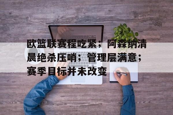 开云app-欧篮联赛程吃紧；阿森纳清晨绝杀压哨；管理层满意；赛季目标并未改变的简单介绍
